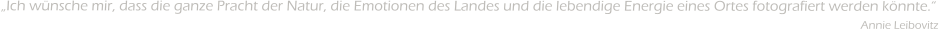 Ich wnsche mir, dass die ganze Pracht der Natur, die Emotionen des Landes und die lebendige Energie eines Ortes fotografiert werden knnte.                                                                                                                                                                                                                                              Annie Leibovitz